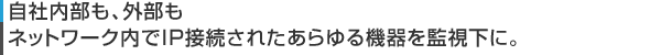 自社内部も、外部もネットワーク内でIP接続されたあらゆる機器を監視下に。