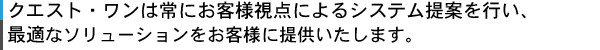 クエスト・ワンは常にお客様視点によるシステム提案を行い、最適なソリューションをお客様に提供いたします。